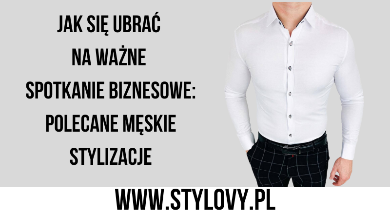 Jak się ubrać na ważne spotkanie biznesowe: polecane męskie stylizacje